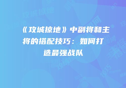 《攻城掠地》中副将和主将的搭配技巧：如何打造最强战队