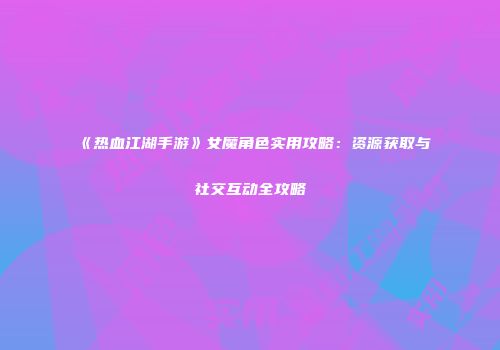 《热血江湖手游》女魔角色实用攻略：资源获取与社交互动全攻略