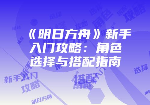 《明日方舟》新手入门攻略：角色选择与搭配指南
