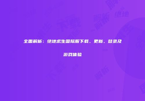 全面解析：绝地求生国际服下载、更新、登录及游戏体验