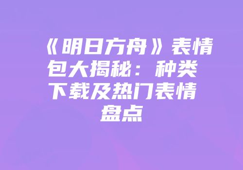 《明日方舟》表情包大揭秘：种类下载及热门表情盘点