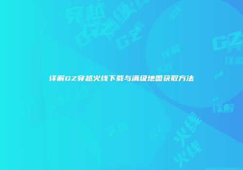 详解GZ穿越火线下载与满级地图获取方法