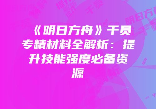 《明日方舟》干员专精材料全解析:提升技能强度必备资源