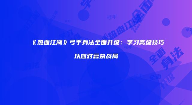 《热血江湖》弓手身法全面升级：学习高级技巧以应对复杂战局
