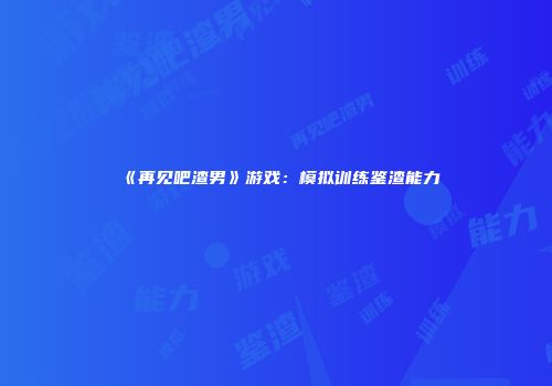 《再见吧渣男》游戏：模拟训练鉴渣能力
