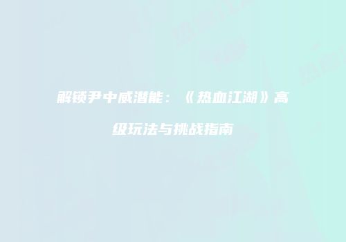 解锁尹中威潜能：《热血江湖》高级玩法与挑战指南