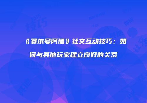 《赛尔号阿瑞》社交互动技巧：如何与其他玩家建立良好的关系