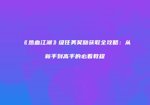 《热血江湖》级任务奖励获取全攻略：从新手到高手的必看教程