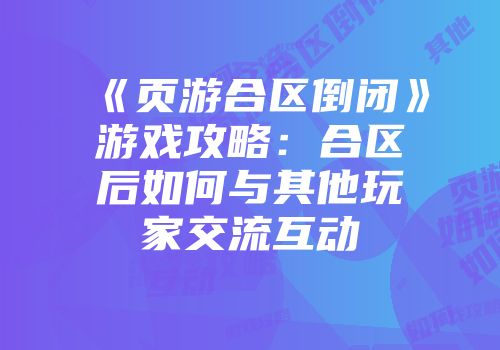 《页游合区倒闭》游戏攻略：合区后如何与其他玩家交流互动