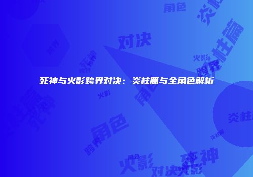 死神与火影跨界对决：炎柱篇与全角色解析
