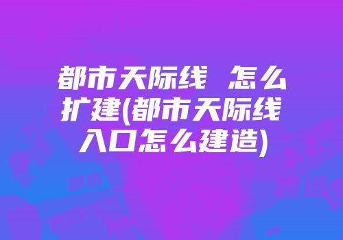 都市天际线 怎么扩建(都市天际线入口怎么建造)