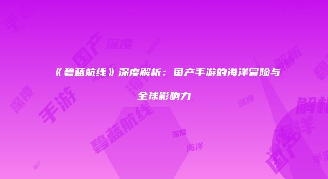 《碧蓝航线》深度解析：国产手游的海洋冒险与全球影响力