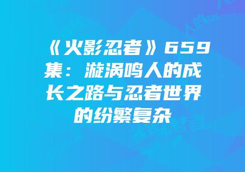 《火影忍者》659集：漩涡鸣人的成长之路与忍者世界的纷繁复杂