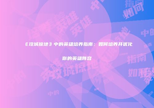 《攻城掠地》中的英雄培养指南：如何培养并优化你的英雄阵容