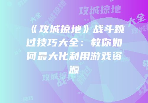 《攻城掠地》战斗跳过技巧大全：教你如何最大化利用游戏资源