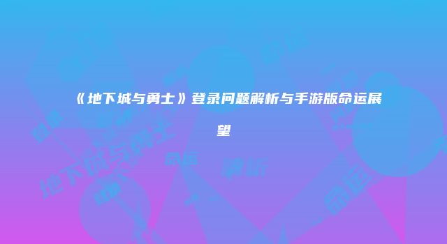 《地下城与勇士》登录问题解析与手游版命运展望