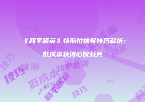 《和平精英》特斯拉抽奖技巧解析：低成本获得心仪载具