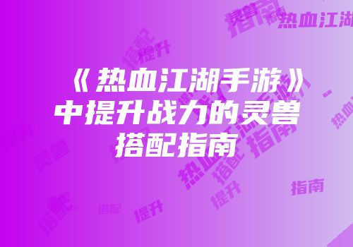《热血江湖手游》中提升战力的灵兽搭配指南