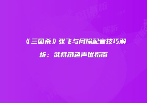 《三国杀》张飞与周瑜配音技巧解析：武将角色声优指南