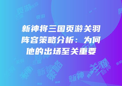 新神将三国页游关羽阵容策略分析：为何他的出场至关重要