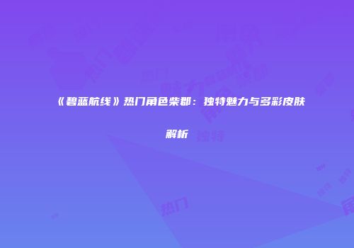 《碧蓝航线》热门角色柴郡：独特魅力与多彩皮肤解析