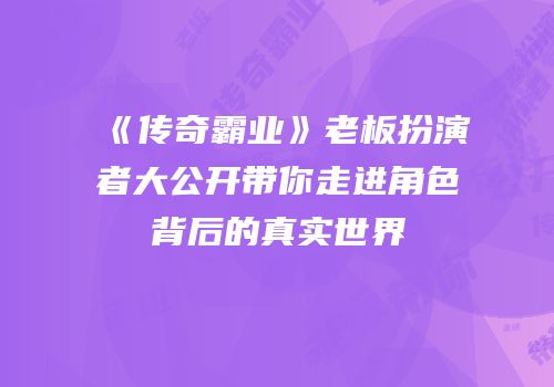 《传奇霸业》老板扮演者大公开带你走进角色背后的真实世界