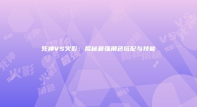 死神VS火影：揭秘最强角色搭配与技能