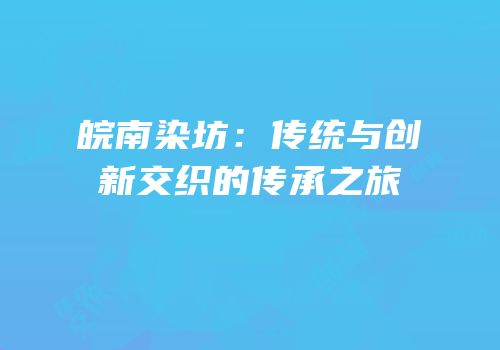 皖南染坊：传统与创新交织的传承之旅