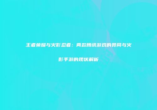 王者荣耀与火影忍者：两款腾讯游戏的异同与火影手游的现状解析