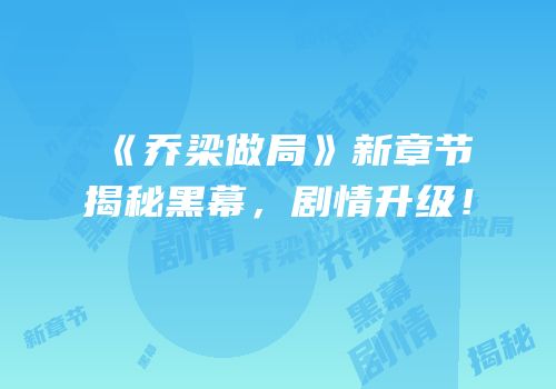 《乔梁做局》新章节揭秘黑幕，剧情升级！