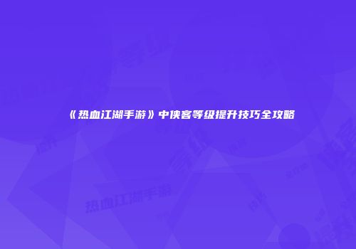 《热血江湖手游》中侠客等级提升技巧全攻略
