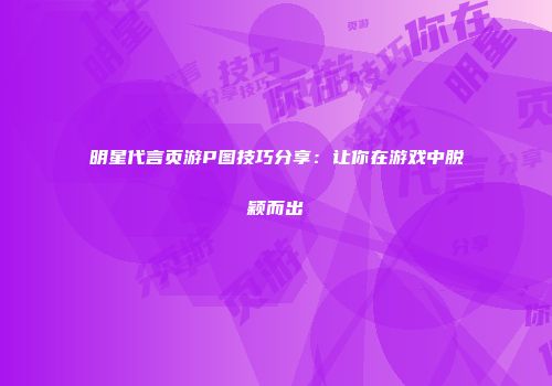 明星代言页游P图技巧分享：让你在游戏中脱颖而出