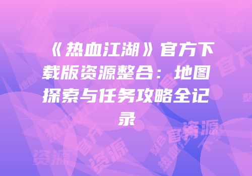 《热血江湖》官方下载版资源整合：地图探索与任务攻略全记录