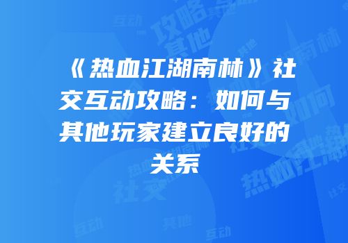 《热血江湖南林》社交互动攻略：如何与其他玩家建立良好的关系