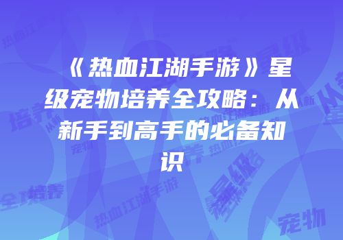 《热血江湖手游》星级宠物培养全攻略：从新手到高手的必备知识