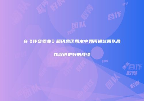 在《传奇霸业》腾讯合区版本中如何通过团队合作取得更好的战绩