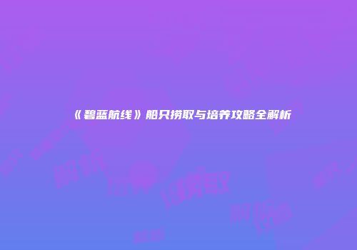 《碧蓝航线》船只捞取与培养攻略全解析