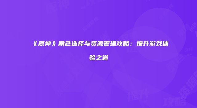 《原神》角色选择与资源管理攻略：提升游戏体验之道