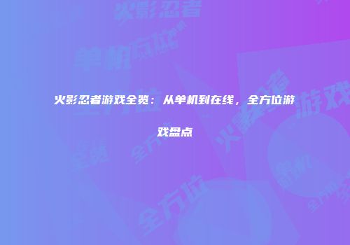 火影忍者游戏全览：从单机到在线，全方位游戏盘点