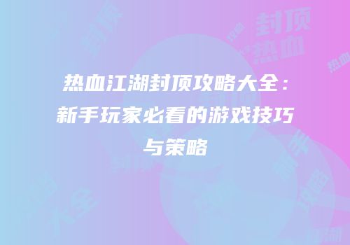 热血江湖封顶攻略大全：新手玩家必看的游戏技巧与策略
