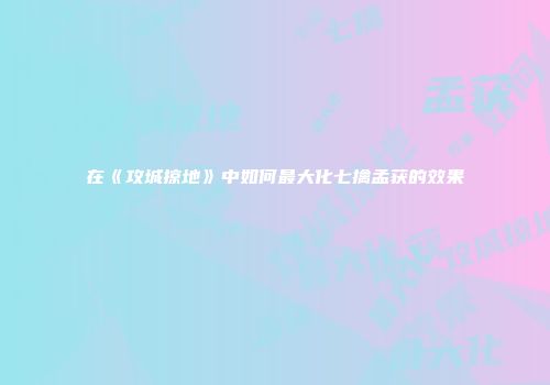 在《攻城掠地》中如何最大化七擒孟获的效果