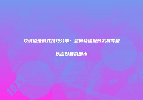 攻城掠地游戏技巧分享：如何快速提升武将等级以应对复杂副本