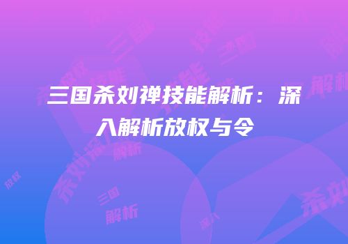 三国杀刘禅技能解析：深入解析放权与令