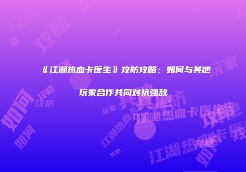 《江湖热血卡医生》攻防攻略:如何与其他玩家合作共同对抗强敌