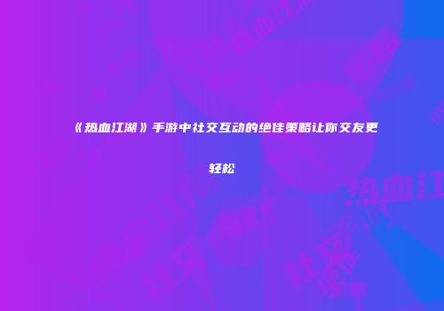 《热血江湖》手游中社交互动的绝佳策略让你交友更轻松
