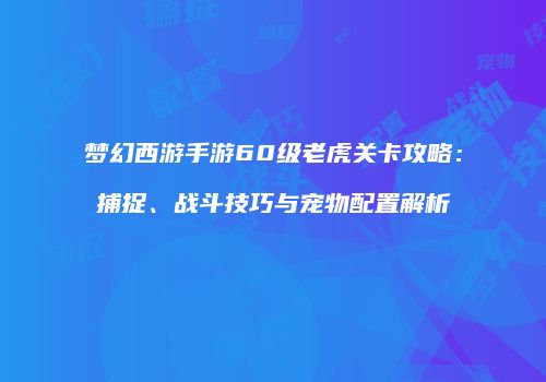 梦幻西游手游60级老虎关卡攻略：捕捉、战斗技巧与宠物配置解析