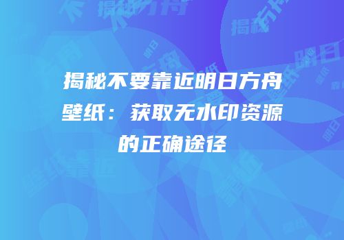 揭秘不要靠近明日方舟壁纸：获取无水印资源的正确途径