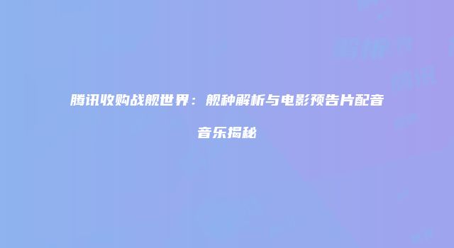 腾讯收购战舰世界：舰种解析与电影预告片配音音乐揭秘