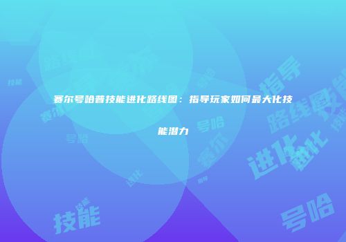赛尔号哈普技能进化路线图：指导玩家如何最大化技能潜力
