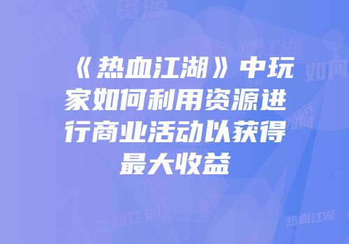 《热血江湖》中玩家如何利用资源进行商业活动以获得最大收益